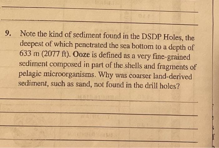 9. Note the kind of sediment found in the DSDP Holes, the
deepest of which penetrated the sea bottom to a depth of
633 m (2077 ft). Ooze is defined as a very fine-grained
sediment composed in part of the shells and fragments of
pelagic microorganisms. Why was coarser land-derived
sediment, such as sand, not found in the drill holes?
