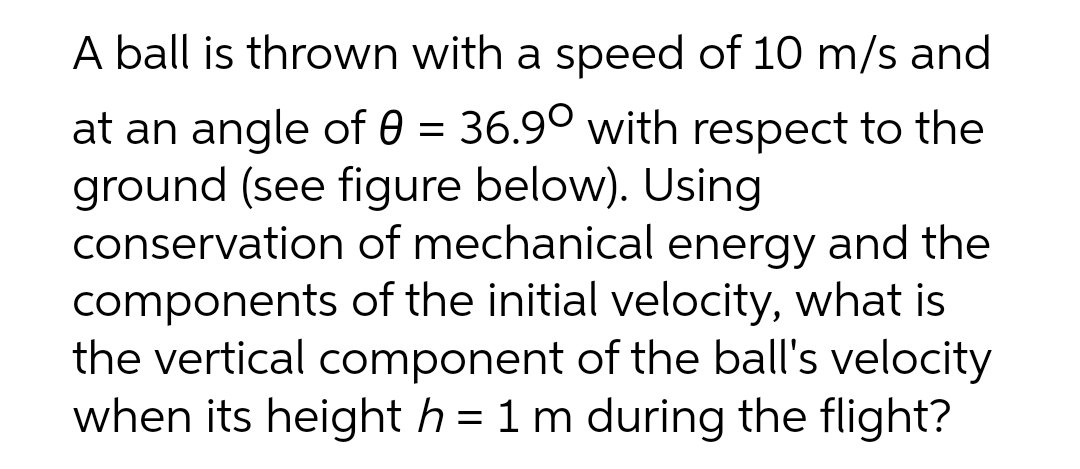 A ball is thrown with a speed of 10 m/s and
at an angle of 0 = 36.9° with respect to the
ground (see figure below). Using
conservation of mechanical energy and the
components of the initial velocity, what is
the vertical component of the ball's velocity
when its height h = 1 m during the flight?
