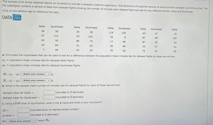 The success of an airline depends heavily on its ability to provide a pleasant customer experience. One dimension of customer service on which airines compete is on-time arrival. The
file LateFlights contains a sample of data from delayed fights showing the number of minutes each delayed fight was late for two dfferent airlines, Deita and Southwest.
Click on the datafile logo to reference the data.
DATA file
Delta
Southwest
Delta
Southwest
Delta
Southwest
Delta
Southwest
Deita
36
30
34
38
119
120
63
37
35
67
114
53
102
55
8
87
68
100
43
50
86
74
17
66
87
35
40
34
64
41
53
30
86
33
57
61
7.
46
S2
26
70
62
75
54
80
a. Formulate the hypotheses that can be used to test for a difference between the population mean minutes late for delayed flights by these two airlines.
41= population mean minutes late for delayed Deita flights
Ha = population mean minutes late for delayed Southwest flights
Ho: H- 2Select your answer
H.: -4a- Select your answer
b. What is the sample mean number of minutes late for delayed flights for each of these two airlines?
Sample mean for Delta
(rounded to 2 decimals)
Sample mean for Southwest
(rounded to 2 decimals)
c. Using a 0.05 level of significance, what is the p-value and what is your conciusion?
df -
(rounded down to nearest whole number)
p-value =
(rounded to 4 decimals)
We
Select your answer- vreject Ho.
