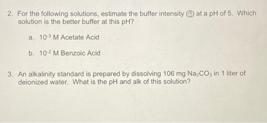 2. For the following solutions, estimate the buffer intensity () at a pH of 5. Which
solution is the better buffer at this pH?
a. 103 M Acetate Acid
b. 10-2 M Benzoic Acid
3. An alkalinity standard is prepared by dissolving 106 mg Na2CO3 in 1 liter of
deionized water. What is the pH and alk of this solution?
