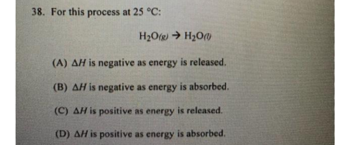 38. For this process at 25 °C:
H2O(g) H2O
(A) AH is negative as energy is released.
(B) AH is negative as energy is absorbed.
(C) AH is positive as energy is released.
(D) AH is positive as energy is absorbed.
