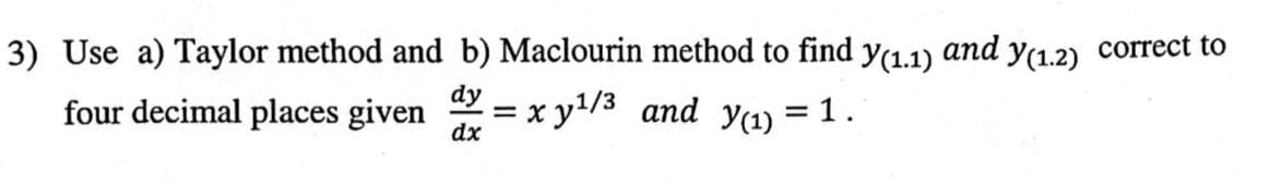 and
3) Use a) Taylor method and b) Maclourin method to find Y(1.1)
dy
four decimal places given
dx
= 1.
= x y¹/3 and y(1)
=
Y(1.2)
correct to