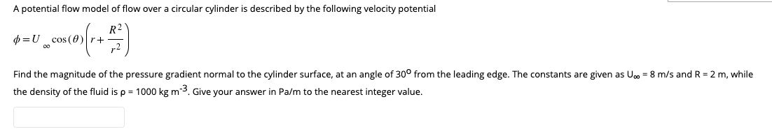 A potential flow model of flow over a circular cylinder is described by the following velocity potential
R²
$ = U_cms (0) (r + 47)
Find the magnitude of the pressure gradient normal to the cylinder surface, at an angle of 30° from the leading edge. The constants are given as U = 8 m/s and R = 2 m, while
the density of the fluid is p = 1000 kg m-³. Give your answer in Pa/m to the nearest integer value.