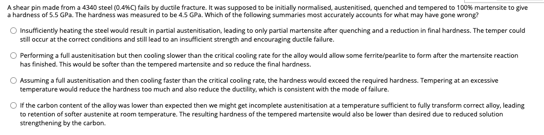 A shear pin made from a 4340 steel (0.4% C) fails by ductile fracture. It was supposed to be initially normalised, austenitised, quenched and tempered to 100% martensite to give
a hardness of 5.5 GPa. The hardness was measured to be 4.5 GPa. Which of the following summaries most accurately accounts for what may have gone wrong?
O Insufficiently heating the steel would result in partial austenitisation, leading to only partial martensite after quenching and a reduction in final hardness. The temper could
still occur at the correct conditions and still lead to an insufficient strength and encouraging ductile failure.
O Performing a full austenitisation but then cooling slower than the critical cooling rate for the alloy would allow some ferrite/pearlite to form after the martensite reaction
has finished. This would be softer than the tempered martensite and so reduce the final hardness.
O Assuming a full austenitisation and then cooling faster than the critical cooling rate, the hardness would exceed the required hardness. Tempering at an excessive
temperature would reduce the hardness too much and also reduce the ductility, which i consistent with the mode of failure.
O If the carbon content of the alloy was lower than expected then we might get incomplete austenitisation at a temperature sufficient to fully transform correct alloy, leading
to retention of softer austenite at room temperature. The resulting hardness of the tempered martensite would also be lower than desired due to reduced solution
strengthening by the carbon.