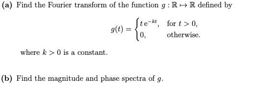 (a) Find the Fourier transform of the function g: R → R defined by
Ste-kt, for t > 0,
g(t) =
0,
otherwise.
where k> 0 is a constant.
(b) Find the magnitude and phase spectra of g.