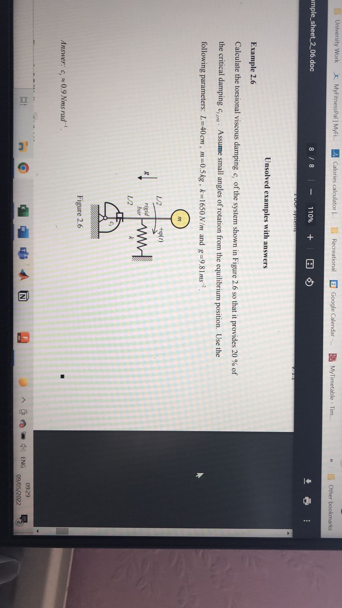 University Work
* MyFitnessPal | MyF..
Calories calculator ..
Recreational
2 Google Calendar -..
MyTimetable - Tim...
Other bookmarks
>>
ample_sheet_2_06.doc
8 /8
110%
I DOF Systems
V. 1.1
Unsolved examples with answers
Example 2.6
Calculate the torsional viscous damping c, of the system shown in Figure 2.6 so that it provides 20 % of
the critical damping c, crit Assume small angles of rotation from the equilibrium position. Use the
following parameters: L=40 cm , m=0.5kg , k=1650 N/m and
g=9.81ms?.
m
L/2
+p(t)
rigid
bar
wwm
g
L/2
k
C1
Figure 2.6
Answer: c, 0.9 Nms rad.
09:29
F
ENG
09/05/2022
