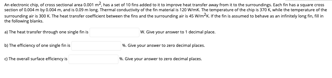 An electronic chip, of cross sectional area 0.001 m², has a set of 10 fins added to it to improve heat transfer away from it to the surroundings. Each fin has a square cross
section of 0.004 m by 0.004 m, and is 0.09 m long. Thermal conductivity of the fin material is 120 W/mK. The temperature of the chip is 370 K, while the temperature of the
surrounding air is 300 K. The heat transfer coefficient between the fins and the surrounding air is 45 W/m2K. If the fin is assumed to behave as an infinitely long fin, fill in
the following blanks.
a) The heat transfer through one single fin is
b) The efficiency of one single fin is
c) The overall surface efficiency is
W. Give your answer to 1 decimal place.
%. Give your answer to zero decimal places.
%. Give your answer to zero decimal places.