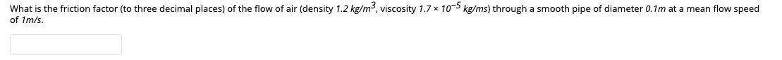 What is the friction factor (to three decimal places) of the flow of air (density 1.2 kg/m³, viscosity 1.7 x 10-5 kg/ms) through a smooth pipe of diameter 0.1m at a mean flow speed
of 1m/s.