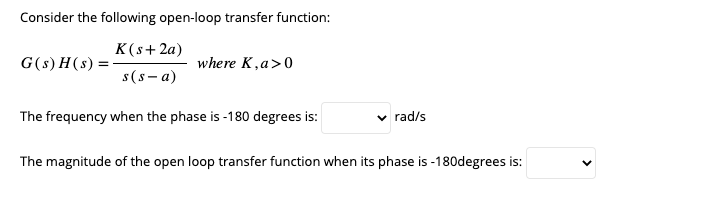 Consider the following open-loop transfer function:
K(s+ 2a)
s(s-a)
The frequency when the phase is-180 degrees is:
G(s)H(s) =
where K, a>0
✓ rad/s
The magnitude of the open loop transfer function when its phase is -180degrees is: