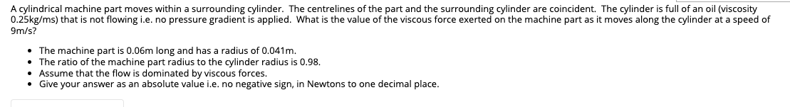 A cylindrical machine part moves within a surrounding cylinder. The centrelines of the part and the surrounding cylinder are coincident. The cylinder is full of an oil (viscosity
0.25kg/ms) that is not flowing i.e. no pressure gradient is applied. What is the value of the viscous force exerted on the machine part as it moves along the cylinder at a speed of
9m/s?
• The machine part is 0.06m long and has a radius of 0.041m.
• The ratio of the machine part radius to the cylinder radius is 0.98.
• Assume that the flow is dominated by viscous forces.
• Give your answer as an absolute value i.e. no negative sign, in Newtons to one decimal place.