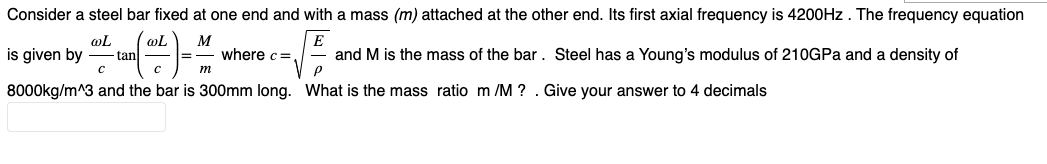 Consider a steel bar fixed at one end and with a mass (m) attached at the other end. Its first axial frequency is 4200Hz. The frequency equation
@L
M
E
where c=
с
and M is the mass of the bar. Steel has a Young's modulus of 210GPa and a density of
P
8000kg/m^3 and the bar is 300mm long. What is the mass ratio m/M ? . Give your answer to 4 decimals
is given by
-tan
m