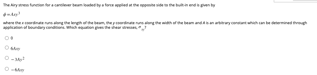 The Airy stress function for a cantilever beam loaded by a force applied at the opposite side to the built-in end is given by
p=Axy 3
where the x coordinate runs along the length of the beam, the y coordinate runs along the width of the beam and A is an arbitrary constant which can be determined through
application of boundary conditions. Which equation gives the shear stresses, ?
O 0
O 6Axy
O-3Ay²
O-6Axy