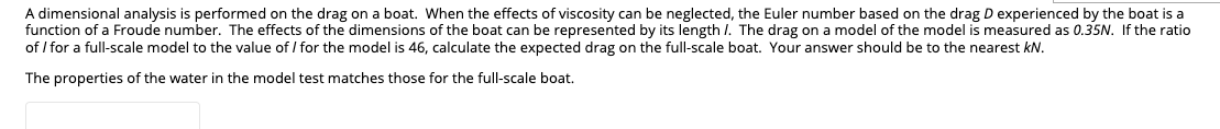 A dimensional analysis is performed on the drag on a boat. When the effects of viscosity can be neglected, the Euler number based on the drag D experienced by the boat is a
function of a Froude number. The effects of the dimensions of the boat can be represented by its length I. The drag on a model of the model is measured as 0.35N. If the ratio
of / for a full-scale model to the value of/ for the model is 46, calculate the expected drag on the full-scale boat. Your answer should be to the nearest kN.
The properties of the water in the model test matches those for the full-scale boat.