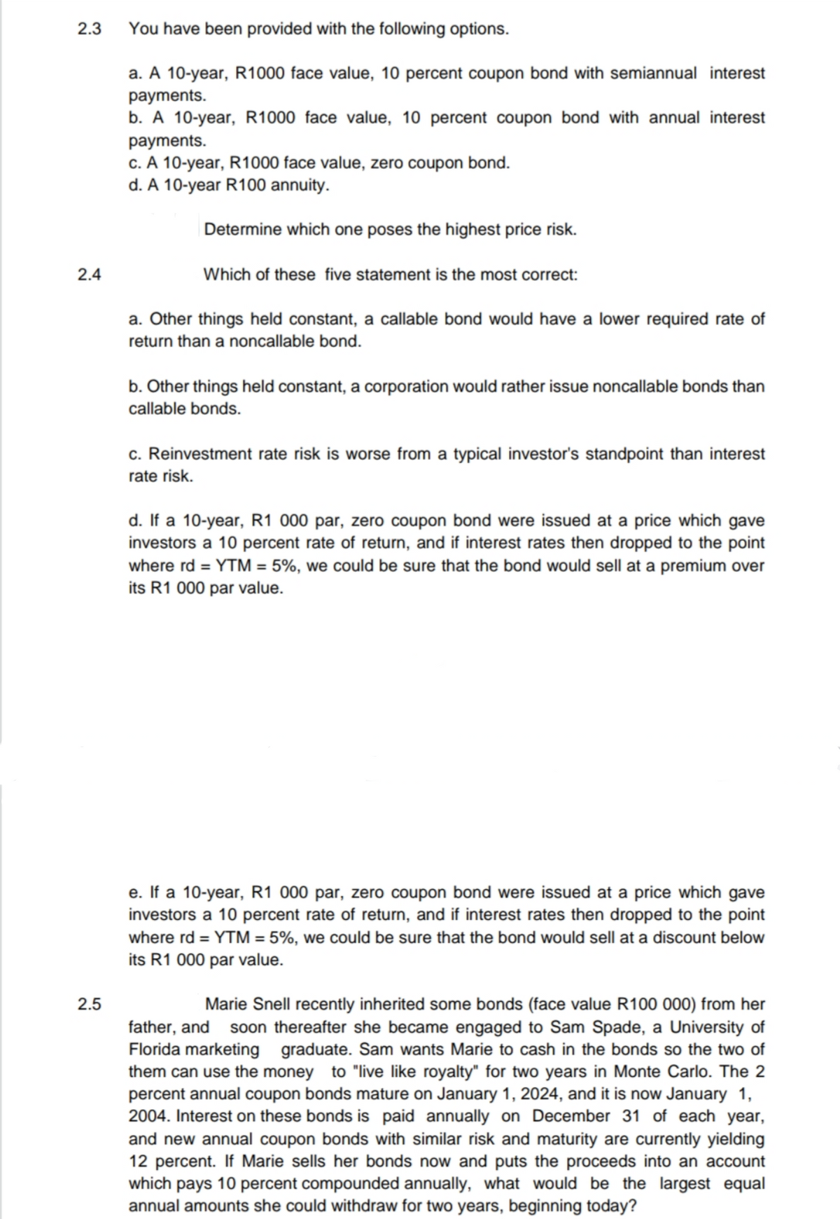 2.3
You have been provided with the following options.
a. A 10-year, R1000 face value, 10 percent coupon bond with semiannual interest
payments.
b. A 10-year, R1000 face value, 10 percent coupon bond with annual interest
payments.
c. A 10-year, R1000 face value, zero coupon bond.
d. A 10-year R100 annuity.
Determine which one poses the highest price risk.
2.4
Which of these five statement is the most correct:
a. Other things held constant, a callable bond would have a lower required rate of
return than a noncallable bond.
b. Other things held constant, a corporation would rather issue noncallable bonds than
callable bonds.
c. Reinvestment rate risk is worse from a typical investor's standpoint than interest
rate risk.
d. If a 10-year, R1 000 par, zero coupon bond were issued at a price which gave
investors a 10 percent rate of return, and if interest rates then dropped to the point
where rd = YTM = 5%, we could be sure that the bond would sell at a premium over
its R1 000 par value.
e. If a 10-year, R1 000 par, zero coupon bond were issued at a price which gave
investors a 10 percent rate of return, and if interest rates then dropped to the point
where rd = YTM = 5%, we could be sure that the bond would sell at a discount below
its R1 000 par value.
2.5
Marie Snell recently inherited some bonds (face value R100 000) from her
father, and soon thereafter she became engaged to Sam Spade, a University of
Florida marketing graduate. Sam wants Marie to cash in the bonds so the two of
them can use the money to "live like royalty" for two years in Monte Carlo. The 2
percent annual coupon bonds mature on January 1, 2024, and it is now January 1,
2004. Interest on these bonds is paid annually on December 31 of each year,
and new annual coupon bonds with similar risk and maturity are currently yielding
12 percent. If Marie sells her bonds now and puts the proceeds into an account
which pays 10 percent compounded annually, what would be the largest equal
annual amounts she could withdraw for two years, beginning today?
