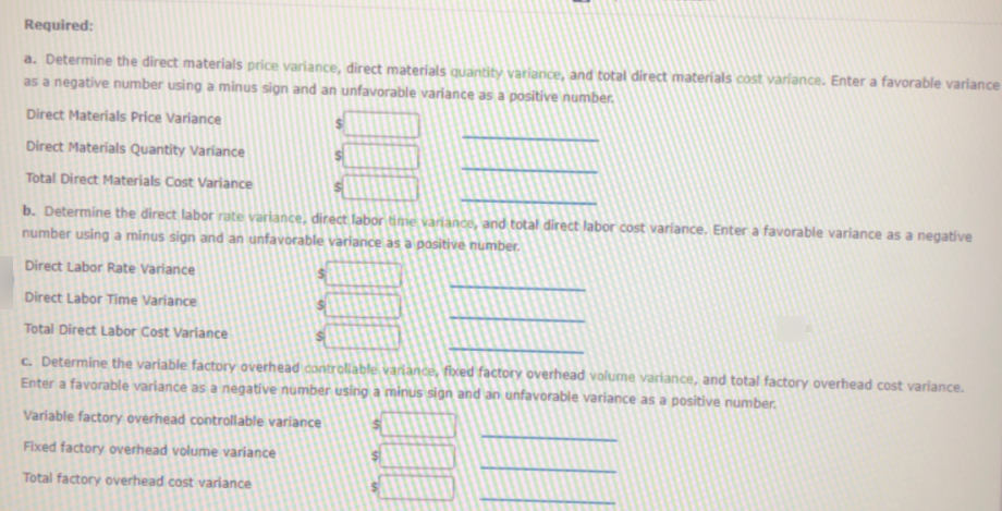 Required:
a. Determine the direct materials price variance, direct materials quantity variance, and total direct materials cost variance. Enter a favorable variance
as a negative number using a minus sign and an unfavorable variance as a positive number.
Direct Materials Price Variance
Direct Materials Quantity Variance
Total Direct Materials Cost Variance
b. Determine the direct labor rate variance, direct labor time variànce, and total direct labor cost variance. Enter a favorable variance as a negative
number using a minus sign and an unfavorable variance as a positive number.
Direct Labor Rate Variance
Direct Labor Time Variance
Total Direct Labor Cost Variance
c. Determine the variable factory overhead controllable variance, fixed factory overhead volume variance, and total factory overhead cost variance.
Enter a favorable variance as a negative number using a minus sign and an unfavorable variance as a positive number.
Variable factory overhead controllable variance
Fixed factory overhead volume variance
Total factory overhead cost variance
