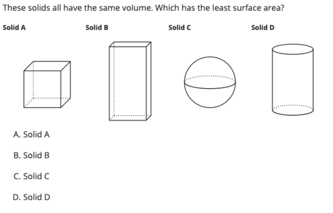 These solids all have the same volume. Which has the least surface area?
Solid A
Solid B
Solid C
Solid D
A. Solid A
B. Solid B
C. Solid C
D. Solid D
