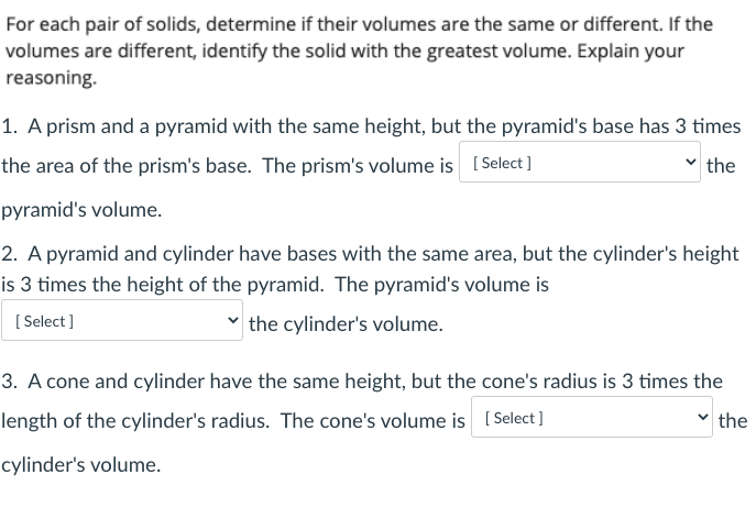 For each pair of solids, determine if their volumes are the same or different. If the
volumes are different, identify the solid with the greatest volume. Explain your
reasoning.
1. A prism and a pyramid with the same height, but the pyramid's base has 3 times
the area of the prism's base. The prism's volume is [ Select ]
the
pyramid's volume.
2. A pyramid and cylinder have bases with the same area, but the cylinder's height
is 3 times the height of the pyramid. The pyramid's volume is
[ Select ]
v the cylinder's volume.
3. A cone and cylinder have the same height, but the cone's radius is 3 times the
length of the cylinder's radius. The cone's volume is [ Select]
the
cylinder's volume.
