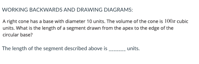 WORKING BACKWARDS AND DRAWING DIAGRAMS:
A right cone has a base with diameter 10 units. The volume of the cone is 100r cubic
units. What is the length of a segment drawn from the apex to the edge of the
circular base?
The length of the segment described above is
-_ units.
