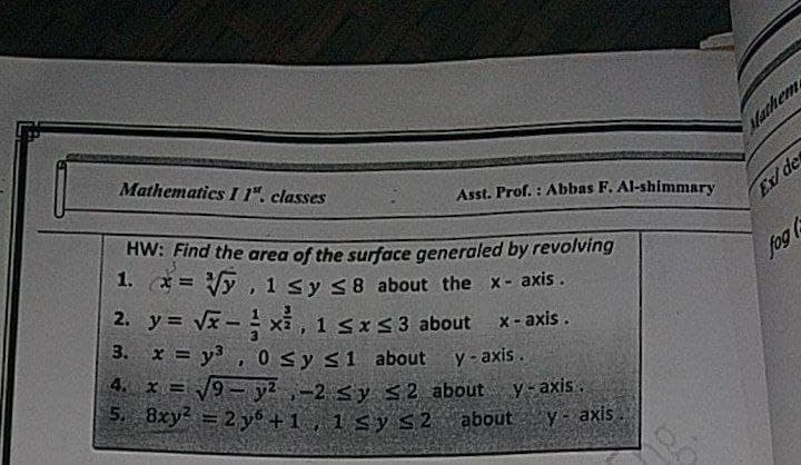 Mathematics I 1". classes
Mathem
Asst. Prof. : Abbas F. Al-shimmary
HW: Find the area of the surface generaled by revolving
1. x = Vy, 1 sy S8 about the x- axis.
2. y = Vx- xi,
Ex/ de
!!
3. x = y3 , 0 Sy s1 about y-axis.
fog
1 SxS3 about x-axis.
4. x = /9- y2-2 sy $2 about
5. 8xy2 =2 y6 +1 , 1 Sy S2 about
Y- axis.
Y-axis.
