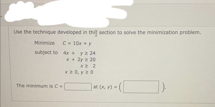 Use the technique developed in this section to solve the minimization problem.
Minimize
C = 10x + y
subject to
4x + y 2 24
x + 2y ≥ 20
X2 2
x ≥ 0, y ≥ 0
The minimum is C =
at (x, y) =