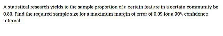 A statistical research yields to the sample proportion of a certain feature in a certain community be
0.80. Find the required sample size for a maximum margin of error of 0.09 for a 90% confidence
interval.