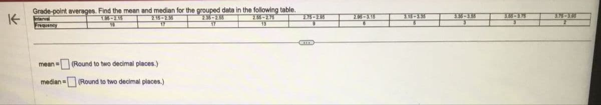 K
Grade-point averages. Find the mean and median for the grouped data in the following table.
2.15-2.35
2.55-2.75
13
17
Interval
Frequency
1.95-2.15
19
mean = (Round to two decimal places.)
median (Round to two decimal places.)
2.35-2.55
17
2.75-2.95
2.95-3.15
6
3.15-3.35
3.35-3.55
3.55-3.75
3.75-3.65