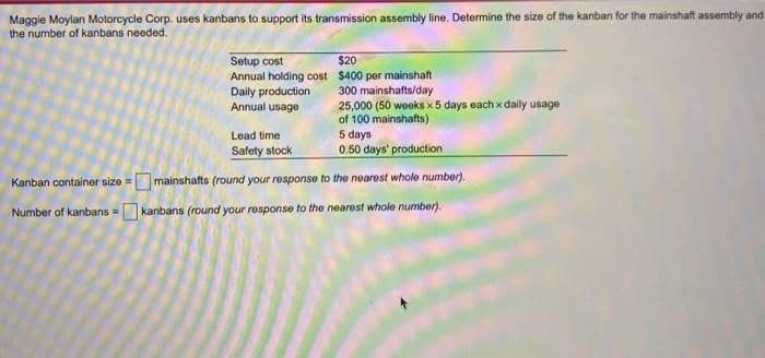 Maggie Moylan Motorcycle Corp. uses kanbans to support its transmission assembly line. Determine the size of the kanban for the mainshaft assembly and
the number of kanbans needed.
Setup cost
Annual holding cost
Daily production
Annual usage
$20
$400 per mainshaft
300 mainshafts/day
25,000 (50 weeks x 5 days each x daily usage
of 100 mainshafts)
5 days
0.50 days' production
Kanban container size=mainshafts (round your response to the nearest whole number).
Number of kanbans = kanbans (round your response to the nearest whole number).
Lead time
Safety stock