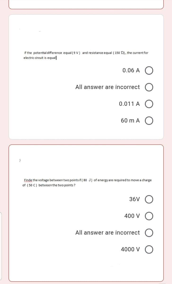 if the potential difference equal (9 V ) and resistance equal ( 150 n), the current for
electric circuit is equal|
0.06 A O
All answer are incorrect
0.011 A
60 m A
Finde the voltage between two points if ( 80 J) of energy are required to move a charge
of ( 50 C) between the two points ?
36V
400 V
All answer are incorrect
4000 V O
