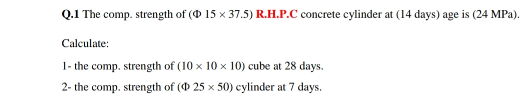 Q.1 The comp. strength of (0 15 × 37.5) R.H.P.C concrete cylinder at (14 days) age is (24 MPa).
Calculate:
1- the comp. strength of (10 × 10 × 10) cube at 28 days.
2- the comp. strength of ( 25 × 50) cylinder at 7 days.
