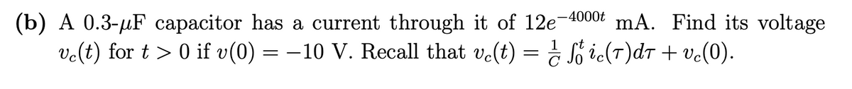 (b) A 0.3-µF capacitor has a current through it of 12e-4000 mA. Find its voltage
vc(t) for t > 0 if v(0) = −10 V. Recall that vc(t) = ½ ſő ic(7)dt + vc(0).