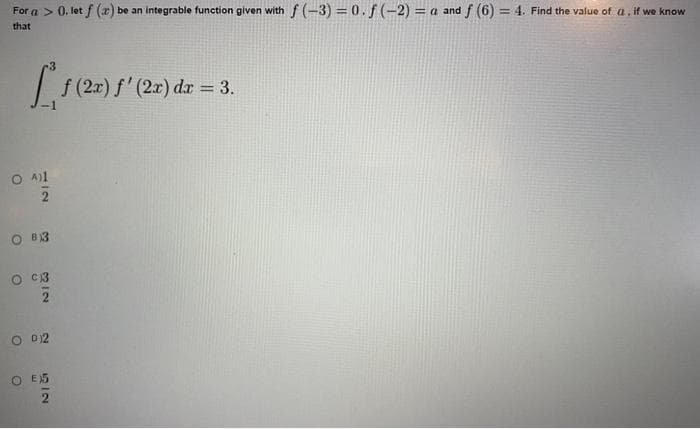 For a > 0. let f (x) be an integrable function given with f(-3)=0. f(-2) =a and f (6) = 4. Find the value of a, if we know
that
[ƒ (2x) f'(2x) dx = 3.
O A)1
2
O 83
0 C3
2
O 012
O E5
2