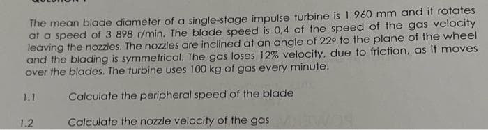 The mean blade diameter of a single-stage impulse turbine is 1 960 mm and it rotates
at a speed of 3 898 r/min. The blade speed is 0,4 of the speed of the gas velocity
leaving the nozzles. The nozzles are inclined at an angle of 22° to the plane of the wheel
and the blading is symmetrical. The gas loses 12% velocity, due to friction, as it moves
over the blades. The turbine uses 100 kg of gas every minute.
1.1
1.2
Calculate the peripheral speed of the blade
Calculate the nozzle velocity of the gas EWOS