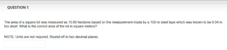 QUESTION 1
The area of a square lot was measured as 10.85 hectares based on the measurement made by a 100-m steel tape which was known to be 0.04 m
too short. What is the correct area of the lot in square meters?
NOTE: Units are not required. Round-off to two decimal places.