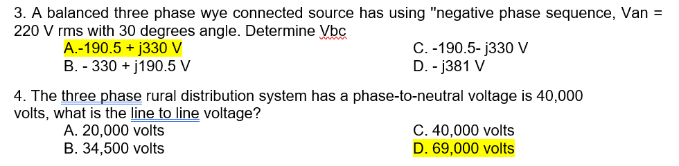 3. A balanced three phase wye connected source has using "negative phase sequence, Van =
220 V rms with 30 degrees angle. Determine Vbc
A.-190.5 + j330 V
B. - 330 + j190.5 V
C. -190.5- j330 V
D. - j381 V
4. The three phase rural distribution system has a phase-to-neutral voltage is 40,000
volts, what is the line to line voltage?
A. 20,000 volts
B. 34,500 volts
C. 40,000 volts
D. 69,000 volts
