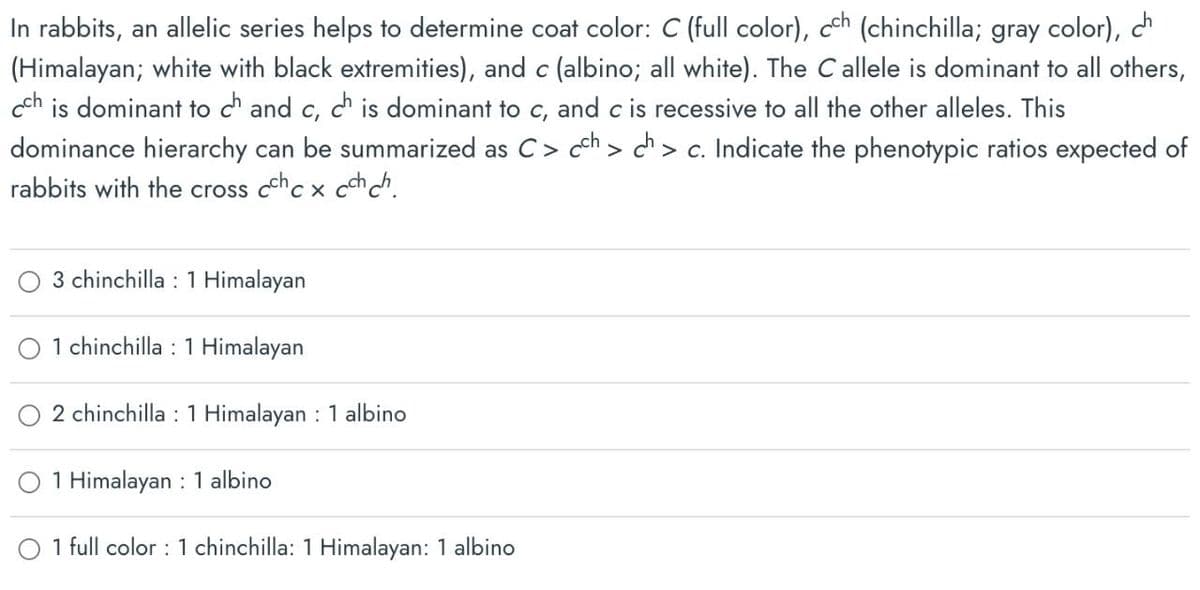 In rabbits, an allelic series helps to determine coat color: C (full color), cch (chinchilla; gray color), ch
(Himalayan; white with black extremities), and c (albino; all white). The C allele is dominant to all others,
cch is dominant to ch and c, ch is dominant to c, and c is recessive to all the other alleles. This
dominance hierarchy can be summarized as C > cch > ch > c. Indicate the phenotypic ratios expected of
rabbits with the cross cccxcchch
3 chinchilla 1 Himalayan
1 chinchilla 1 Himalayan
2 chinchilla 1 Himalayan : 1 albino
:
1 Himalayan 1 albino
1 full color: 1 chinchilla: 1 Himalayan: 1 albino
