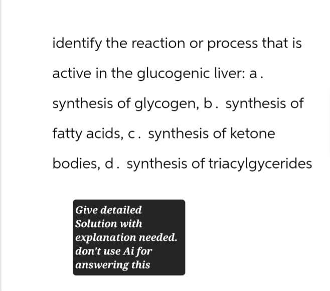 identify the reaction or process that is
active in the glucogenic liver: a.
synthesis of glycogen, b. synthesis of
fatty acids, c. synthesis of ketone
bodies, d. synthesis of triacylgycerides
Give detailed
Solution with
explanation needed.
don't use Ai for
answering this