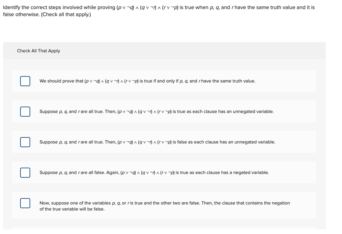 Identify the correct steps involved while proving (p v ¬q) (q v ¬) a (r v -p) is true when p, q, and r have the same truth value and it is
false otherwise. (Check all that apply.)
Check All That Apply
We should prove that (p v -q) ^ (q v ¬) ^ (r v¬p) is true if and only if p, q, and rhave the same truth value.
Suppose p, q, and rare all true. Then, (p v -q) ^ (q v ¬) ^ (r v ¬p) is true as each clause has an unnegated variable.
Suppose p, q, and rare all true. Then, (p v ¬9) ^ (q v ¬) ^ (r p) is false as each clause has an unnegated variable.
Suppose p, q, and rare all false. Again, (p v ¬q) ^ (q v ¬) ^ (r v ¬p) is true as each clause has a negated variable.
Now, suppose one of the variables p, q, or ris true and the other two are false. Then, the clause that contains the negation
of the true variable will be false.
