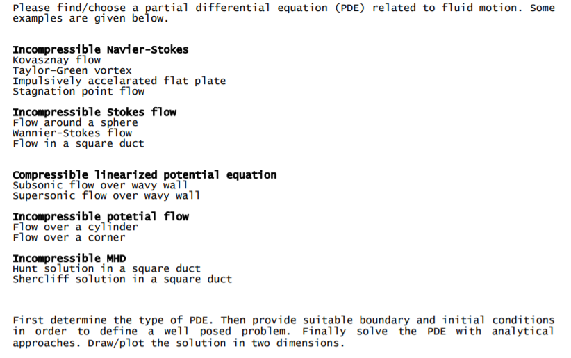 Please find/chọose a partial differential equation (PDE) related to fluid motion. Some
examples are given below.
Incompressible Navier-stokes
Kovasznay flow
Taylor-Green vortex
Impulsively accelarated flat plate
Stagnation point flow
Incompressible Stokes flow
Flow around a sphere
wannier-Stokes flow
Flow in a square duct
Compreșsible linearized potential equation
Subsonic flow over wavy wall
Supersonic flow over wavy wall
Incompressible_potetial flow
Flow over a cylinder
Flow over a corner
Incompressible MHD
Hunt solution in a square duct
Shercliff solution in a square duct
First determine the type of PDE. Then provide suitable boundary and initial conditions
in order to define a well posed problem. Finally solve the PDE with analytical
approaches. Draw/plot the solution in two dimensions.
