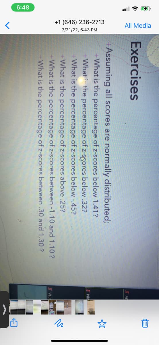 6:48
All Media
+1 (646) 236-2713
7/21/22, 6:43 PM
>
Exercises
Assuming all scores are normally distributed;
+What is the percentage of z-scores below 1.41?
+What is the percentage of z-scores below.32?
+What is the percentage of z-scores below -.45?
+What is the percentage of z-scores above .25?
+What is the percentage of z-scores between -1.10 and 1.10?
+What is the percentage of z-scores between .30 and 1.30?
Ar
Nid
Vau
-
m
и
ņ
