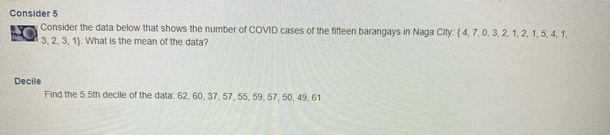 Consider 5
Consider the data below that shows the number of COVID cases of the fifteen barangays in Naga City: {4, 7, 0, 3, 2, 1, 2, 1, 5, 4, 1,
3, 2, 3, 1). What is the mean of the data?
T
Decile
Find the 5.5th decile of the data: 62, 60, 37, 57, 55, 59, 57, 50, 49, 61