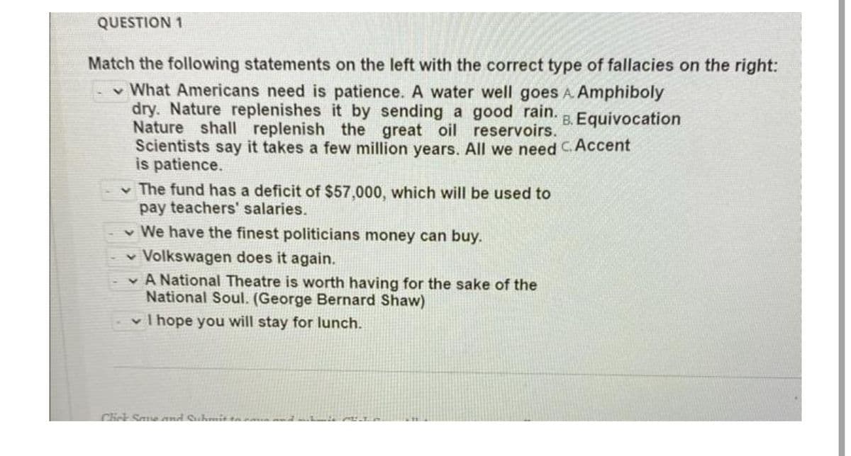 QUESTION 1
Match the following statements on the left with the correct type of fallacies on the right:
What Americans need is patience. A water well goes A. Amphiboly
dry. Nature replenishes it by sending a good rain.
B. Equivocation
Nature shall replenish the great reservoirs.
Scientists say it takes a few million years. All we need C. Accent
is patience.
oil
The fund has a deficit of $57,000, which will be used to
pay teachers' salaries.
We have the finest politicians money can buy.
Volkswagen does it again.
A National Theatre is worth having for the sake of the
National Soul. (George Bernard Shaw)
I hope you will stay for lunch.
Click Save and Submit