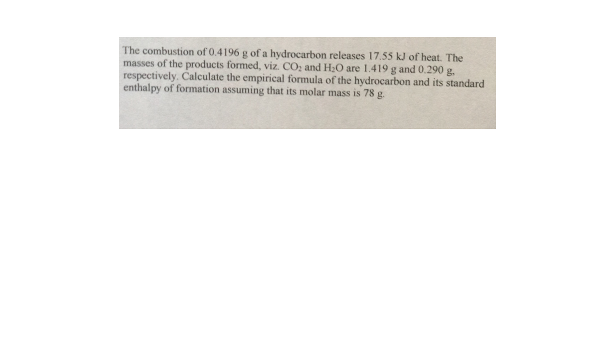 The combustion of 0.4196 g of a hydrocarbon releases 17.55 kJ of heat. The
masses of the products formed, viz. CO2 and H2O are 1.419 g and 0.290 g,
respectively. Calculate the empirical formula of the hydrocarbon and its standard
enthalpy of formation assuming that its molar mass is 78 g.
