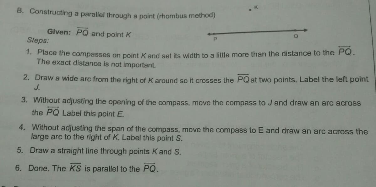 B. Constructing a parallel through a point (rhombus method)
Given: PQ and point K
Steps:
1. Flace the compasses on point K and set its width to a little more than the distance to the PQ.
The exact distance is not important.
2. Draw a wide arc from the right of K around so it crosses the PQat two points. Label the left point
J.
3. Without adjusting the opening of the compass, move the compass to J and draw an arc across
the PQ Label this point E.
4. Without adjusting the span of the compass, move the compass to E and draw an arc across the
large arc to the right of K. Label this point S.
5. Draw a straight line through points K and S.
6. Done. The KS is parallel to the PQ.
