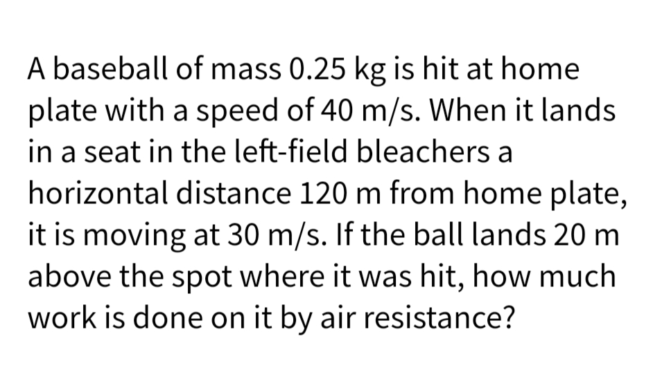 A baseball of mass 0.25 kg is hit at home
plate with a speed of 40 m/s. When it lands
in a seat in the left-field bleachers a
horizontal distance 120 m from home plate,
it is moving at 30 m/s. If the ball lands 20 m
above the spot where it was hit, how much
work is done on it by air resistance?