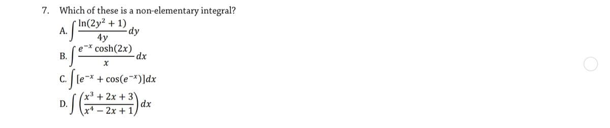 7. Which of these is a non-elementary integral?
* In(2y² + 1)
А.
dy
4y
e-* cosh(2x)
dx
В.
С.
-* + cos(e¬*)]dx
x³ + 2x + 3
D.
x4 — 2х + 1
dx
