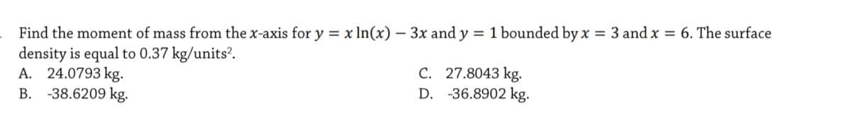 Find the moment of mass from the x-axis for y = x In(x) – 3x and y = 1 bounded by x = 3 and x = 6. The surface
density is equal to 0.37 kg/units?.
A. 24.0793 kg.
B. -38.6209 kg.
C. 27.8043 kg.
D. -36.8902 kg.
