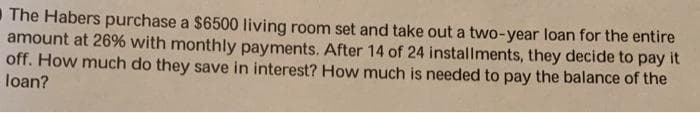 The Habers purchase a $6500 living room set and take out a two-year loan for the entire
amount at 26% with monthly payments. After 14 of 24 installments, they decide to pay it
off. How much do they save in interest? How much is needed to pay the balance of the
loan?
