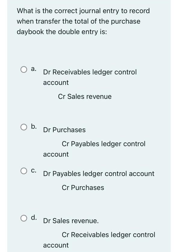 What is the correct journal entry to record
when transfer the total of the purchase
daybook the double entry is:
а.
Dr Receivables ledger control
асcount
Cr Sales revenue
Ob.
Dr Purchases
Cr Payables ledger control
account
Ос.
Dr Payables ledger control account
С.
Cr Purchases
d.
Dr Sales revenue.
Cr Receivables ledger control
account
