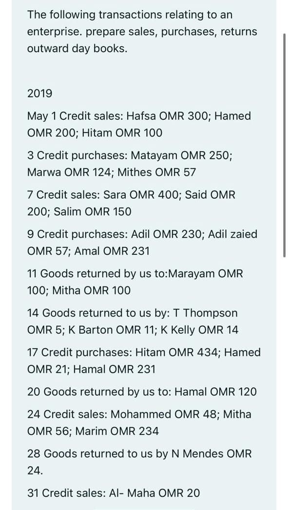 The following transactions relating to an
enterprise. prepare sales, purchases, returns
outward day books.
2019
May 1 Credit sales: Hafsa OMR 300; Hamed
OMR 200; Hitam OMR 100
3 Credit purchases: Matayam OMR 250;
Marwa OMR 124; Mithes OMR 57
7 Credit sales: Sara OMR 400; Said OMR
200; Salim OMR 150
9 Credit purchases: Adil OMR 230; Adil zaied
OMR 57; Amal OMR 231
11 Goods returned by us to:Marayam OMR
100; Mitha OMR 100
14 Goods returned to us by: T Thompson
OMR 5; K Barton OMR 11; K Kelly OMR 14
17 Credit purchases: Hitam OMR 434; Hamed
OMR 21; Hamal OMR 231
20 Goods returned by us to: Hamal OMR 120
24 Credit sales: Mohammed OMR 48; Mitha
OMR 56; Marim OMR 234
28 Goods returned to us by N Mendes OMR
24.
31 Credit sales: Al- Maha OMR 20
