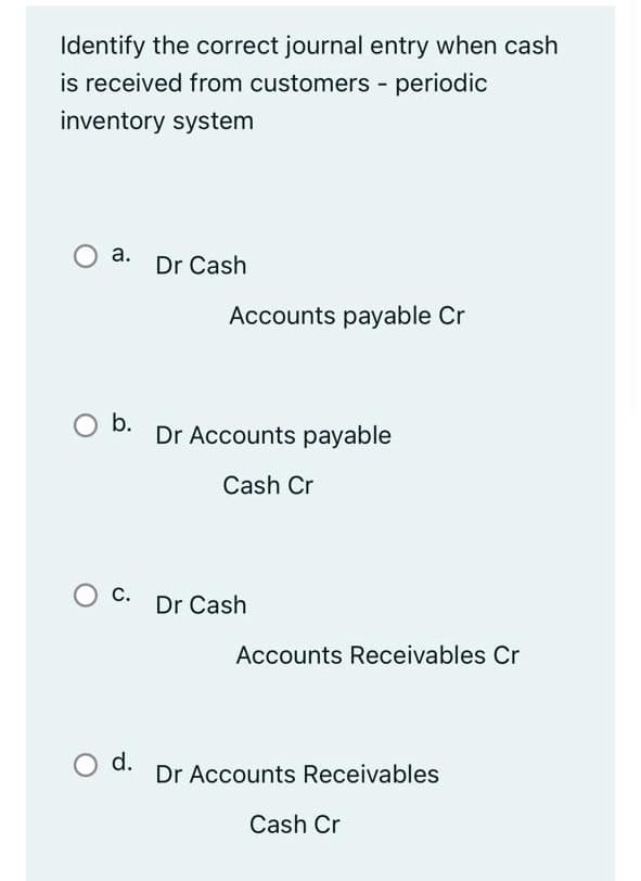 Identify the correct journal entry when cash
is received from customers - periodic
inventory system
О а.
Dr Cash
Accounts payable Cr
b.
Dr Accounts payable
Cash Cr
С.
Dr Cash
Accounts Receivables Cr
O d.
Dr Accounts Receivables
Cash Cr
